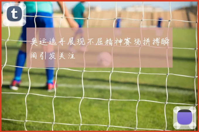 奥运选手展现不屈精神赛场拼搏瞬间引发关注