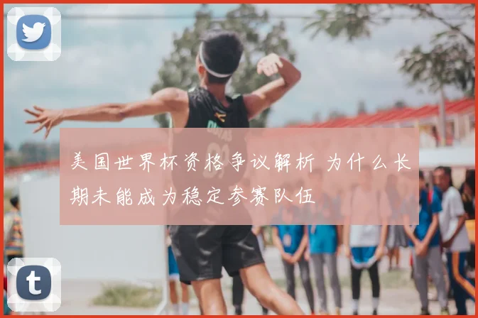 美国世界杯资格争议解析 为什么长期未能成为稳定参赛队伍