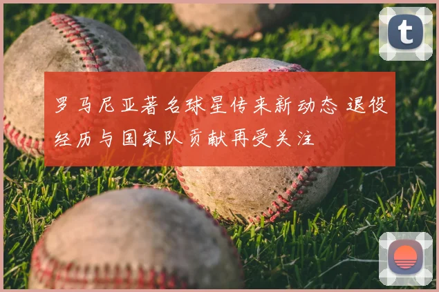 罗马尼亚著名球星传来新动态 退役经历与国家队贡献再受关注
