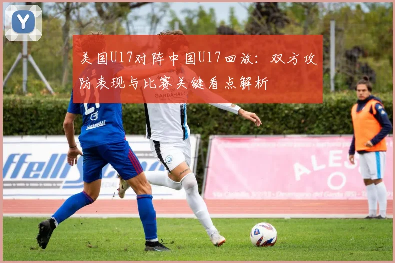 美国U17对阵中国U17回放：双方攻防表现与比赛关键看点解析