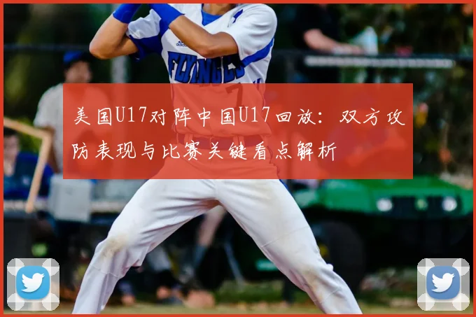 美国U17对阵中国U17回放：双方攻防表现与比赛关键看点解析