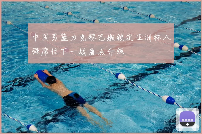 中国男篮力克黎巴嫩锁定亚洲杯八强席位下一战看点升级