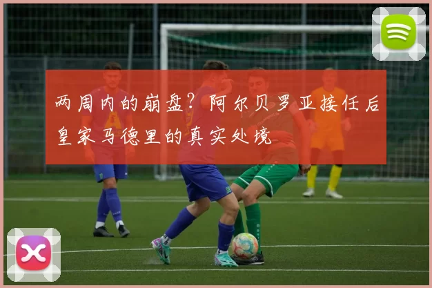 两周内的崩盘?阿尔贝罗亚接任后皇家马德里的真实处境