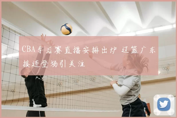 CBA季后赛直播安排出炉 辽篮广东接连登场引关注