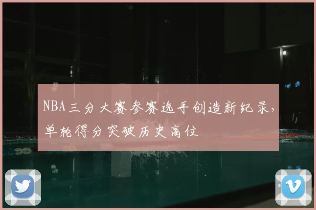NBA三分大赛参赛选手创造新纪录，单轮得分突破历史高位