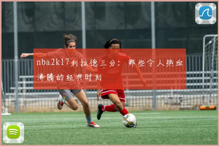 nba2k17利拉德三分:那些令人热血沸腾的经典时刻