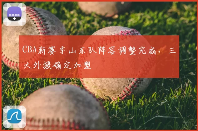 CBA新赛季山东队阵容调整完成,三大外援确定加盟