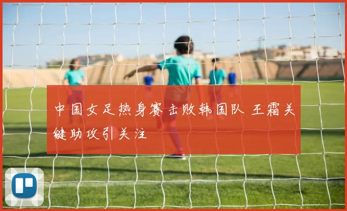 中国女足热身赛击败韩国队 王霜关键助攻引关注