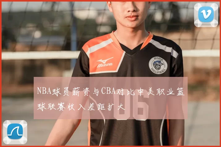 NBA球员薪资与CBA对比中美职业篮球联赛收入差距扩大