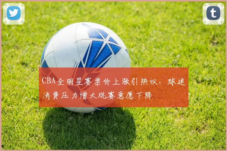 CBA全明星赛票价上涨引热议，球迷消费压力增大观赛意愿下降