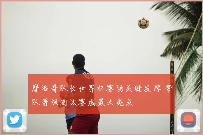 摩洛哥队长世界杯赛场关键发挥 带队晋级淘汰赛成最大亮点