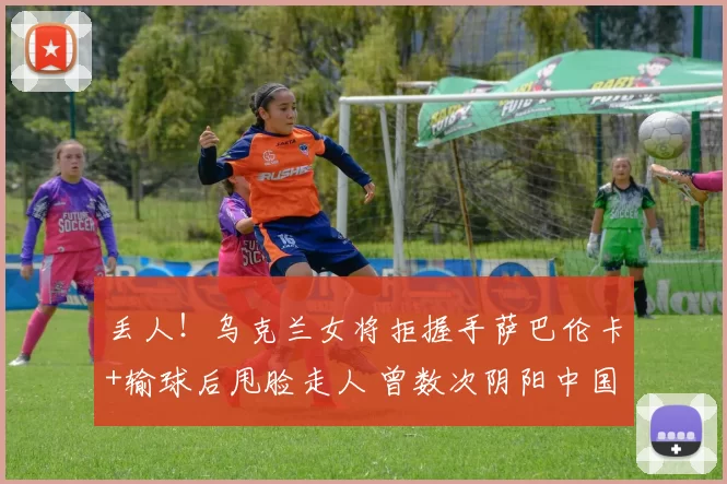 丢人！乌克兰女将拒握手萨巴伦卡+输球后甩脸走人 曾数次阴阳中国