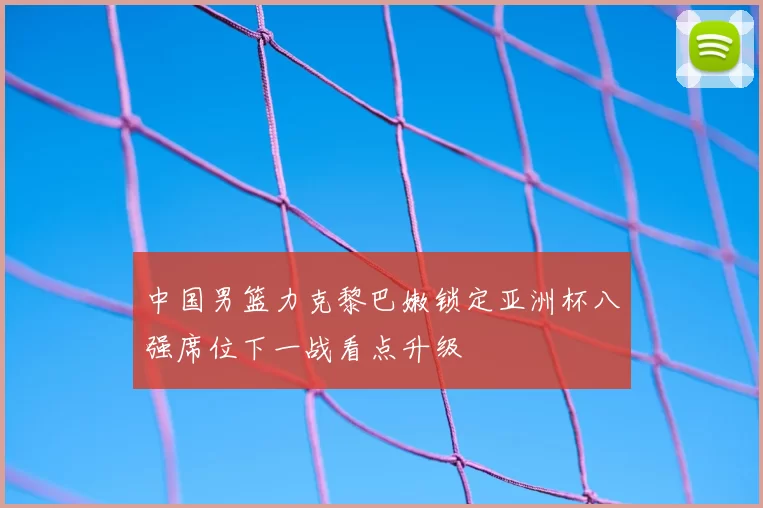 中国男篮力克黎巴嫩锁定亚洲杯八强席位下一战看点升级
