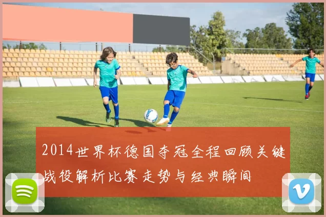 2014世界杯德国夺冠全程回顾关键战役解析比赛走势与经典瞬间