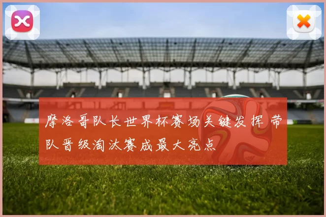 摩洛哥队长世界杯赛场关键发挥 带队晋级淘汰赛成最大亮点