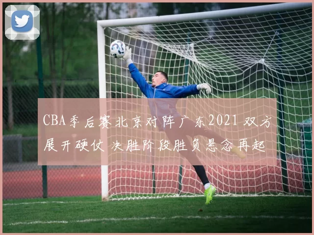 CBA季后赛北京对阵广东2021 双方展开硬仗 决胜阶段胜负悬念再起