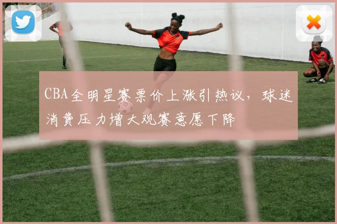 CBA全明星赛票价上涨引热议，球迷消费压力增大观赛意愿下降