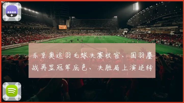 东京奥运羽毛球决赛收官、国羽鏖战再显冠军底色、决胜局上演逆转戏码