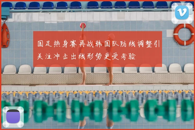 国足热身赛再战韩国队防线调整引关注冲击出线形势更受考验