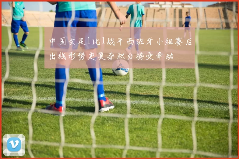 中国女足1比1战平西班牙小组赛后出线形势更复杂积分榜受牵动