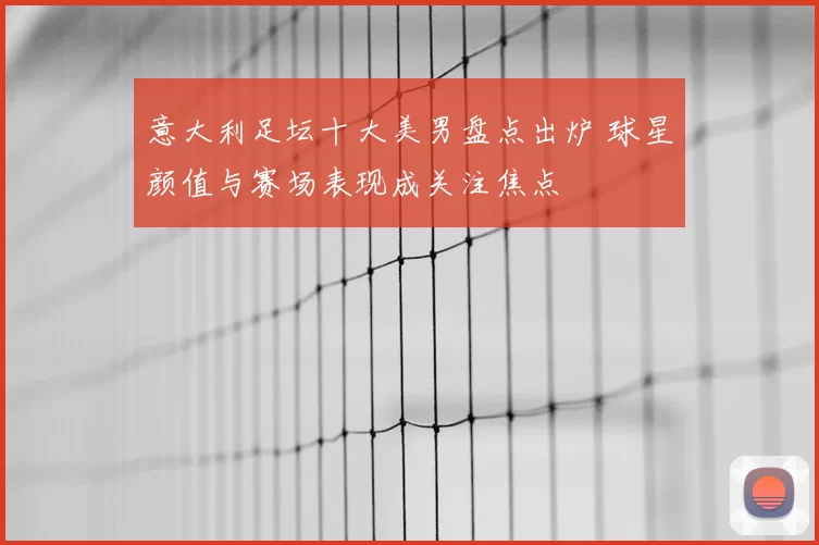 意大利足坛十大美男盘点出炉 球星颜值与赛场表现成关注焦点