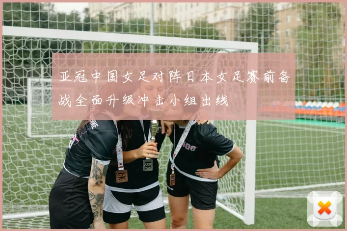 亚冠中国女足对阵日本女足赛前备战全面升级冲击小组出线