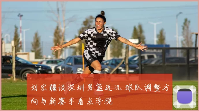 刘宏疆谈深圳男篮近况 球队调整方向与新赛季看点浮现