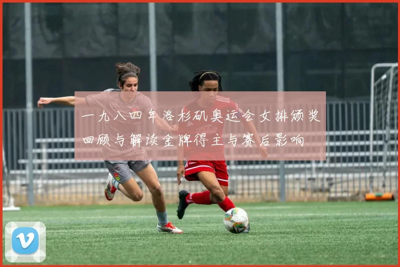 一九八四年洛杉矶奥运会女排颁奖回顾与解读金牌得主与赛后影响