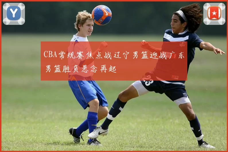 CBA常规赛焦点战辽宁男篮迎战广东男篮胜负悬念再起