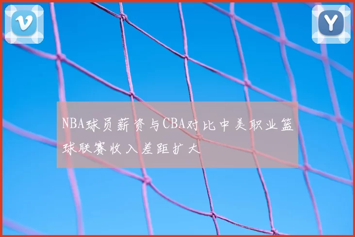 NBA球员薪资与CBA对比中美职业篮球联赛收入差距扩大