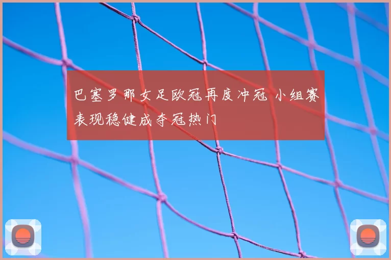 巴塞罗那女足欧冠再度冲冠 小组赛表现稳健成夺冠热门