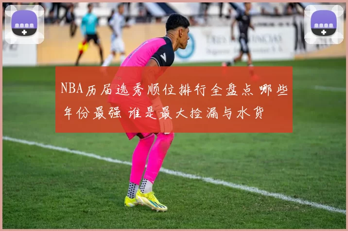 NBA历届选秀顺位排行全盘点 哪些年份最强 谁是最大捡漏与水货