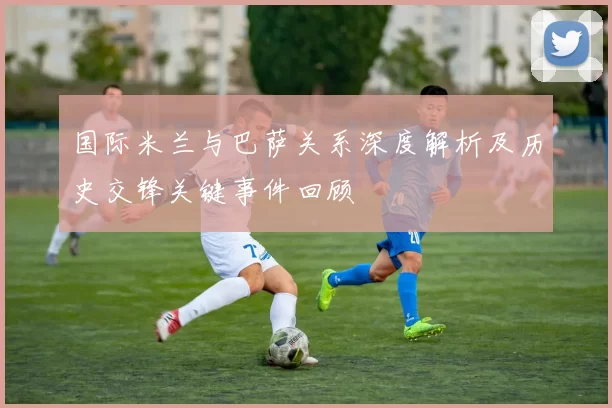 国际米兰与巴萨关系深度解析及历史交锋关键事件回顾