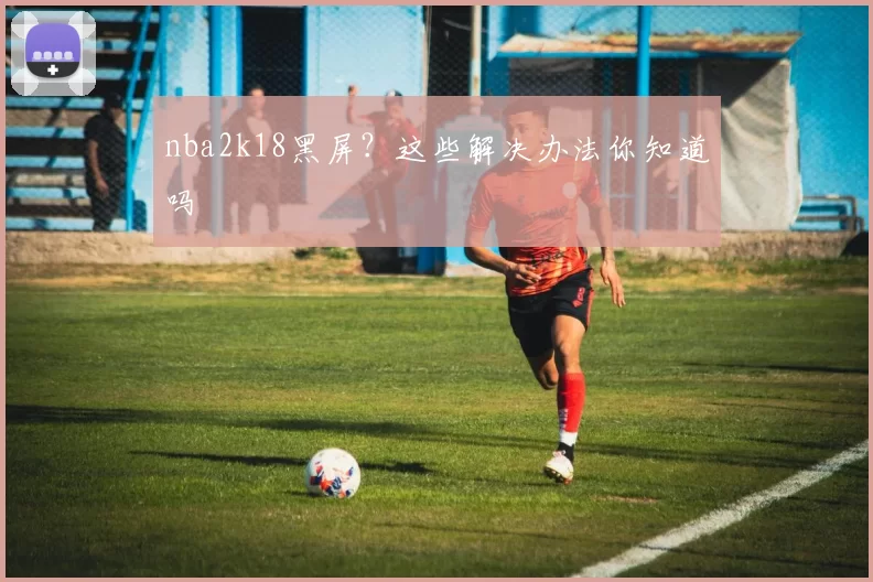 nba2k18黑屏？这些解决办法你知道吗
