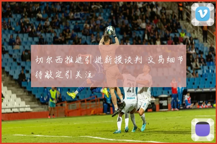 切尔西推进引进新援谈判 交易细节待敲定引关注