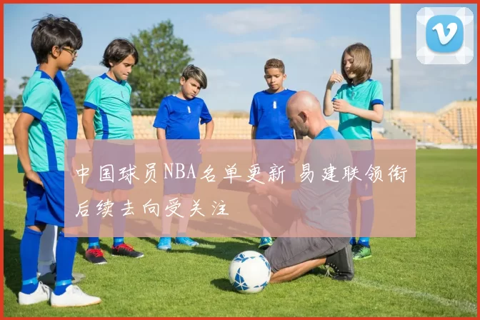 中国球员NBA名单更新 易建联领衔后续去向受关注