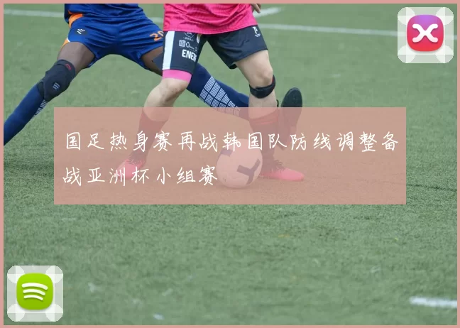 国足热身赛再战韩国队防线调整备战亚洲杯小组赛