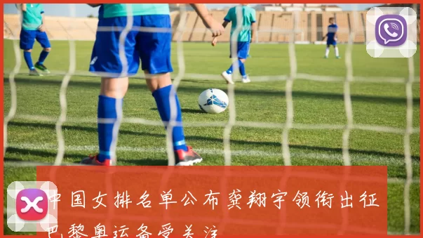中国女排名单公布龚翔宇领衔出征巴黎奥运备受关注