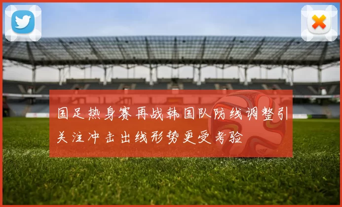 国足热身赛再战韩国队防线调整引关注冲击出线形势更受考验