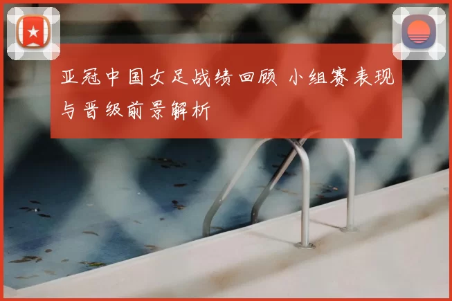 亚冠中国女足战绩回顾 小组赛表现与晋级前景解析