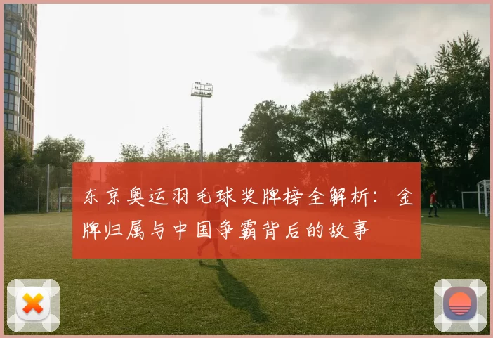 东京奥运羽毛球奖牌榜全解析：金牌归属与中国争霸背后的故事
