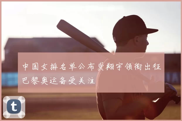 中国女排名单公布龚翔宇领衔出征巴黎奥运备受关注