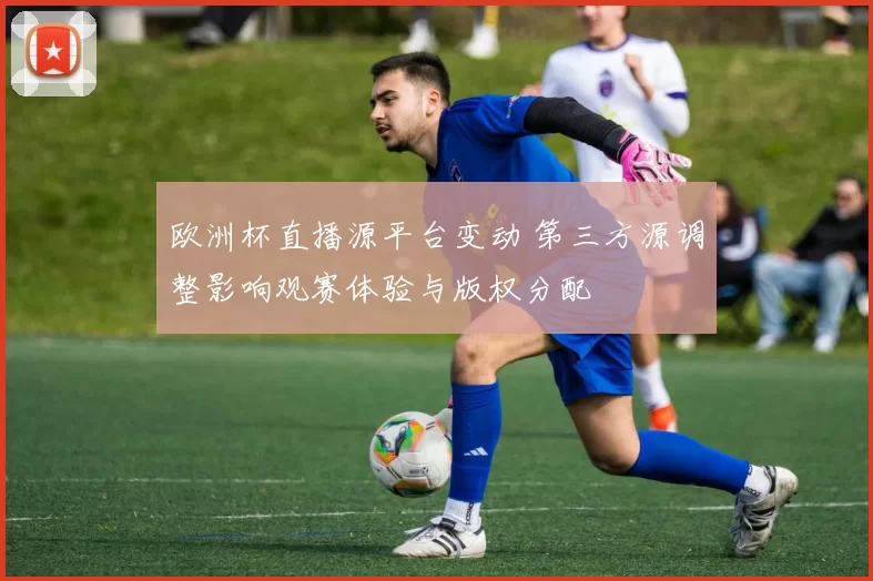 欧洲杯直播源平台变动 第三方源调整影响观赛体验与版权分配