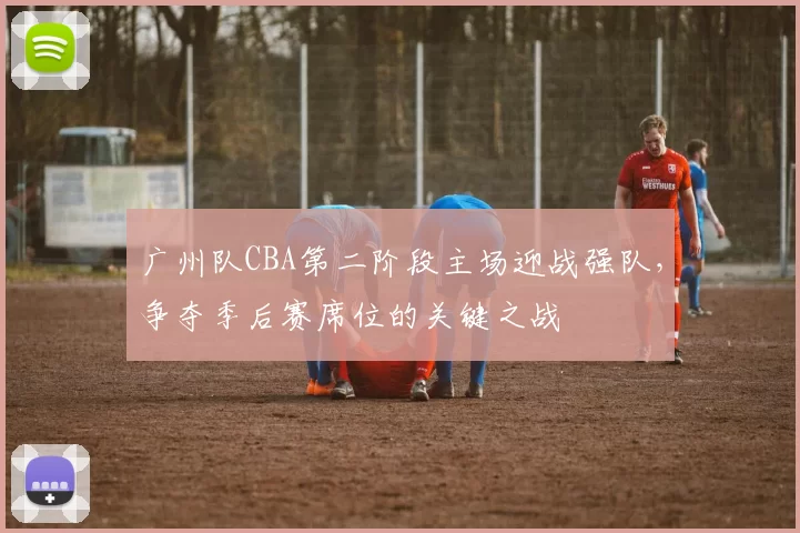 广州队CBA第二阶段主场迎战强队，争夺季后赛席位的关键之战