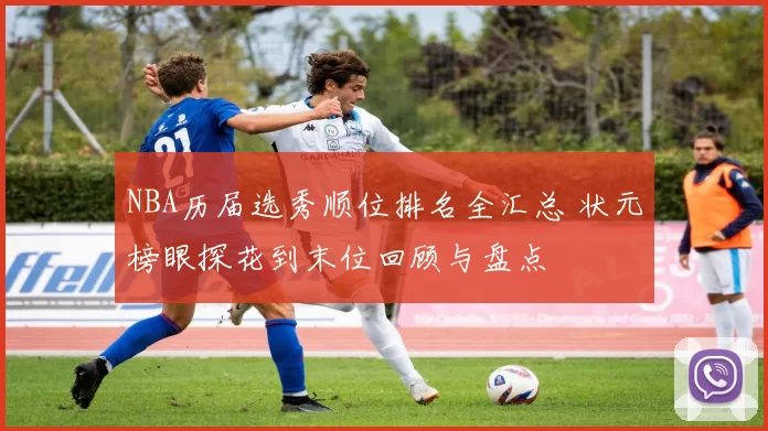 NBA历届选秀顺位排名全汇总 状元榜眼探花到末位回顾与盘点