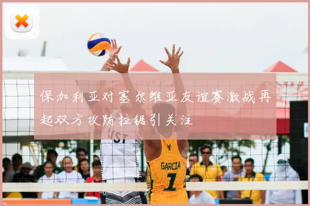 保加利亚对塞尔维亚友谊赛激战再起双方攻防拉锯引关注