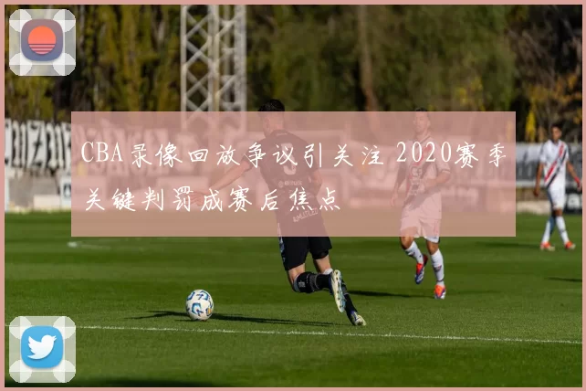 CBA录像回放争议引关注 2020赛季关键判罚成赛后焦点