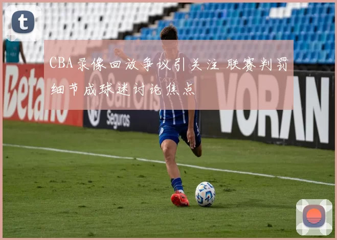 CBA录像回放争议引关注 联赛判罚细节成球迷讨论焦点