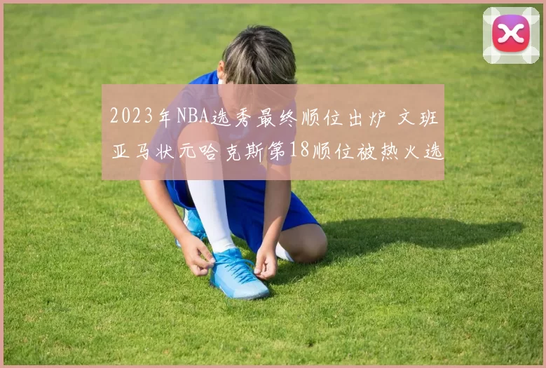 2023年NBA选秀最终顺位出炉 文班亚马状元哈克斯第18顺位被热火选中