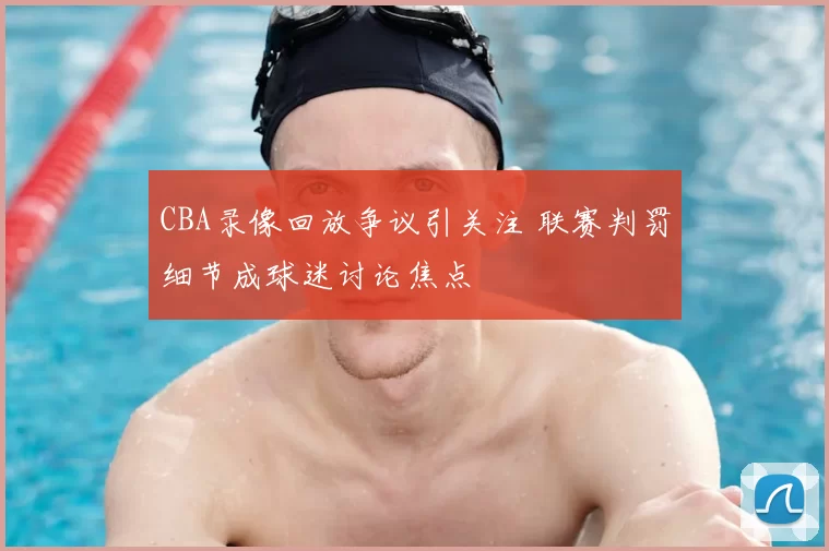 CBA录像回放争议引关注 联赛判罚细节成球迷讨论焦点
